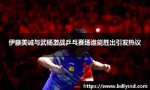 伊藤美诚与武杨激战乒乓赛场谁能胜出引发热议